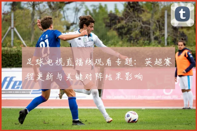 足球电视直播线观看专题：英超赛程更新与关键对阵结果影响