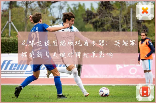 足球电视直播线观看专题:英超赛程更新与关键对阵结果影响