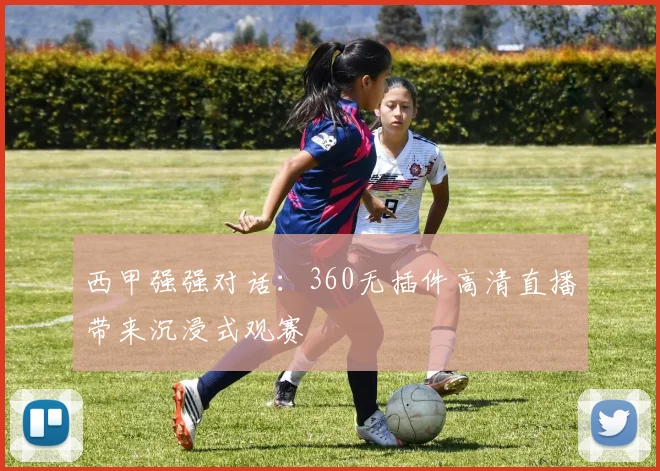 西甲强强对话：360无插件高清直播带来沉浸式观赛