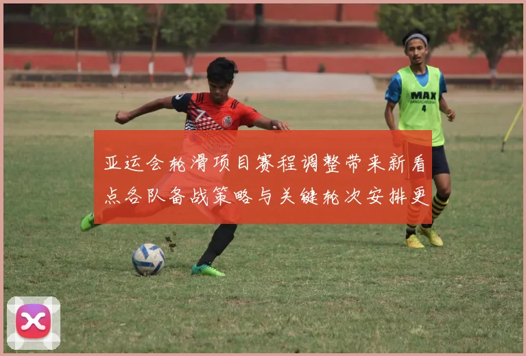 亚运会轮滑项目赛程调整带来新看点各队备战策略与关键轮次安排更新