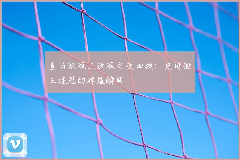皇马欧冠三连冠之夜回顾：史诗般三连冠的辉煌瞬间