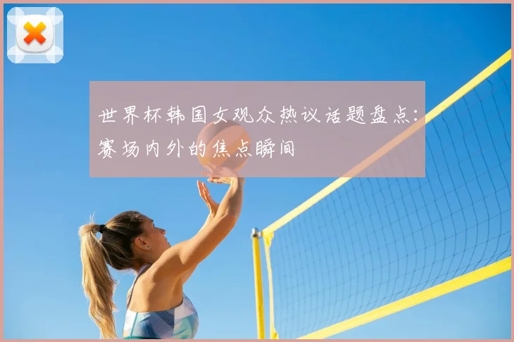 世界杯韩国女观众热议话题盘点：赛场内外的焦点瞬间