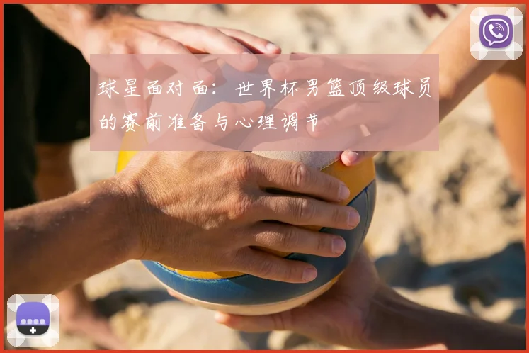 球星面对面:世界杯男篮顶级球员的赛前准备与心理调节