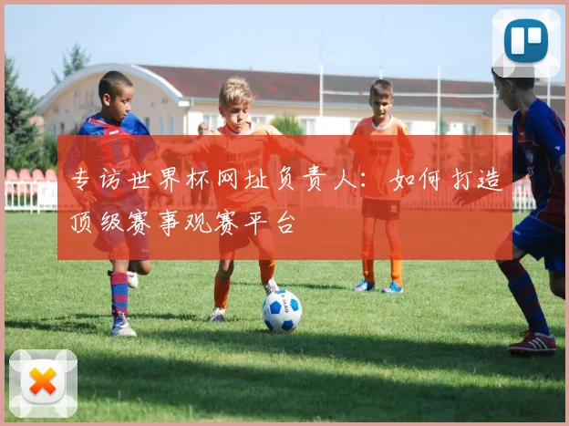 专访世界杯网址负责人:如何打造顶级赛事观赛平台