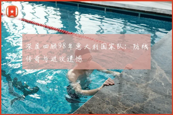 深度回顾98年意大利国家队:防线传奇与进攻遗憾