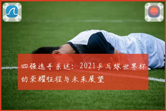 四强选手亲述:2021乒乓球世界杯的荣耀征程与未来展望