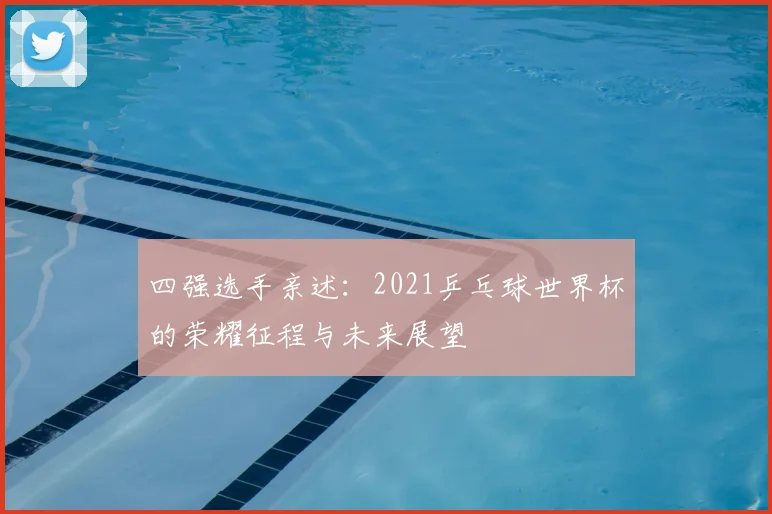 四强选手亲述：2021乒乓球世界杯的荣耀征程与未来展望