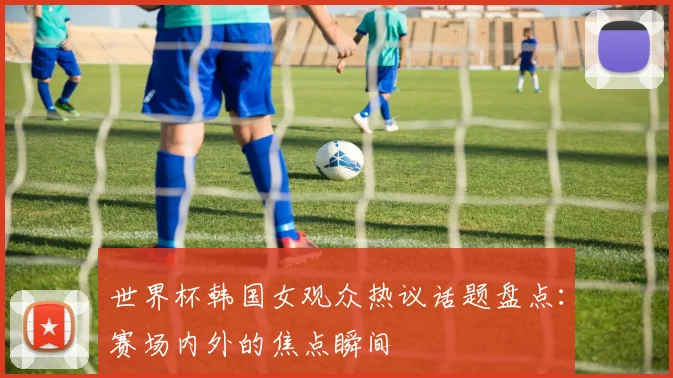 世界杯韩国女观众热议话题盘点：赛场内外的焦点瞬间
