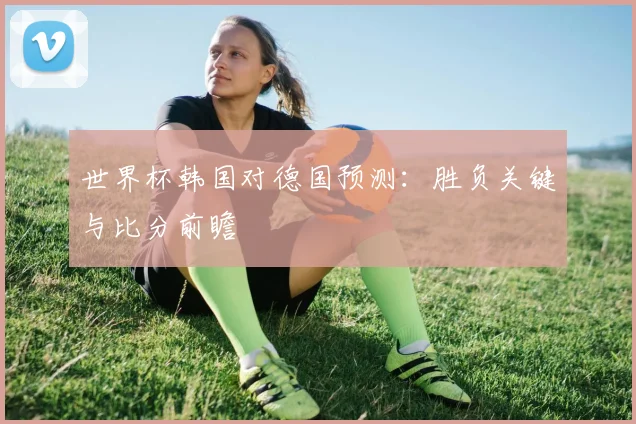 世界杯韩国对德国预测：胜负关键与比分前瞻