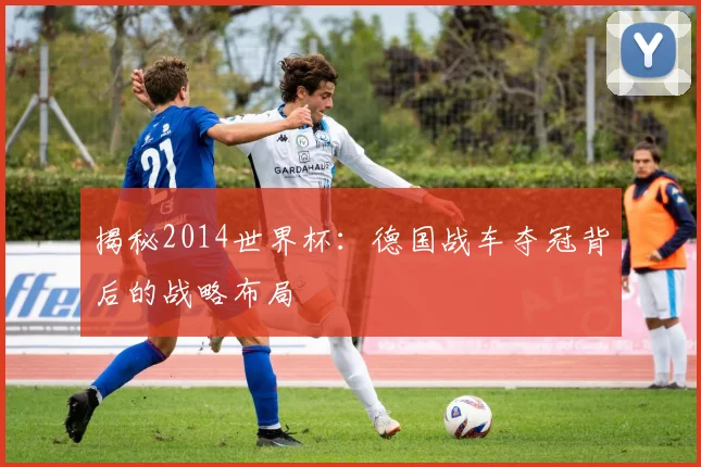 揭秘2014世界杯:德国战车夺冠背后的战略布局