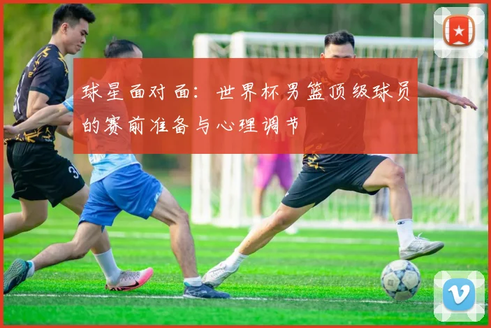 球星面对面:世界杯男篮顶级球员的赛前准备与心理调节