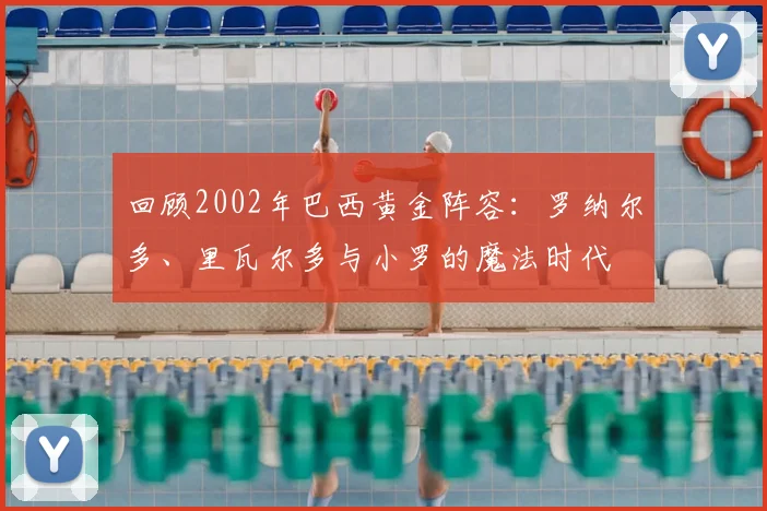 回顾2002年巴西黄金阵容：罗纳尔多、里瓦尔多与小罗的魔法时代
