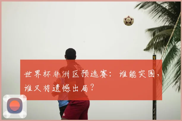 世界杯非洲区预选赛：谁能突围，谁又将遗憾出局？